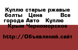 Куплю старые ржавые болты › Цена ­ 149 - Все города Авто » Куплю   . Крым,Черноморское